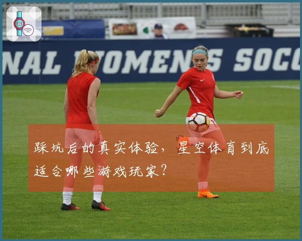 踩坑后的真实体验，星空体育到底适合哪些游戏玩家？