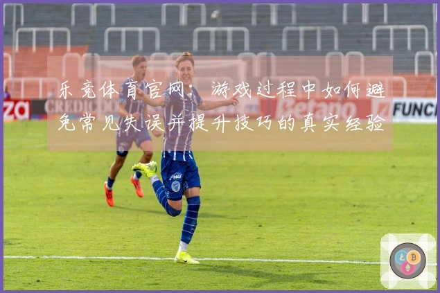 乐竞体育官网：游戏过程中如何避免常见失误并提升技巧的真实经验分享