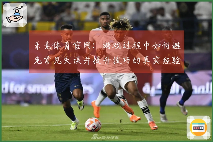 乐竞体育官网：游戏过程中如何避免常见失误并提升技巧的真实经验分享