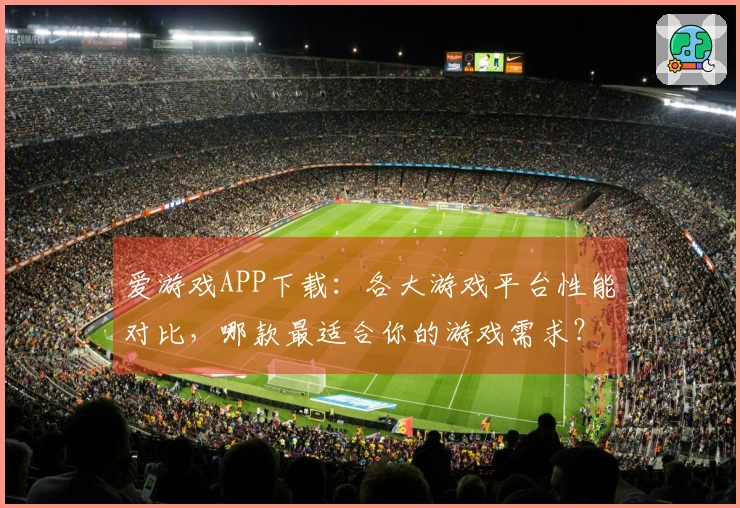 爱游戏APP下载：各大游戏平台性能对比，哪款最适合你的游戏需求？