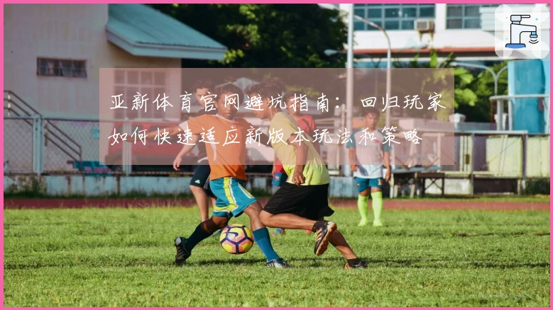 亚新体育官网避坑指南：回归玩家如何快速适应新版本玩法和策略